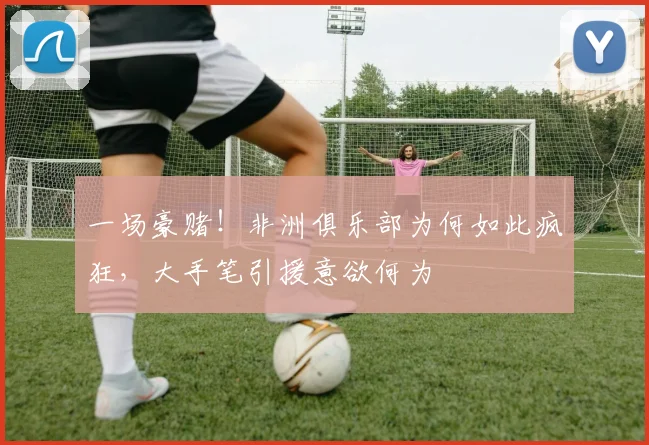 一场豪赌！非洲俱乐部为何如此疯狂，大手笔引援意欲何为