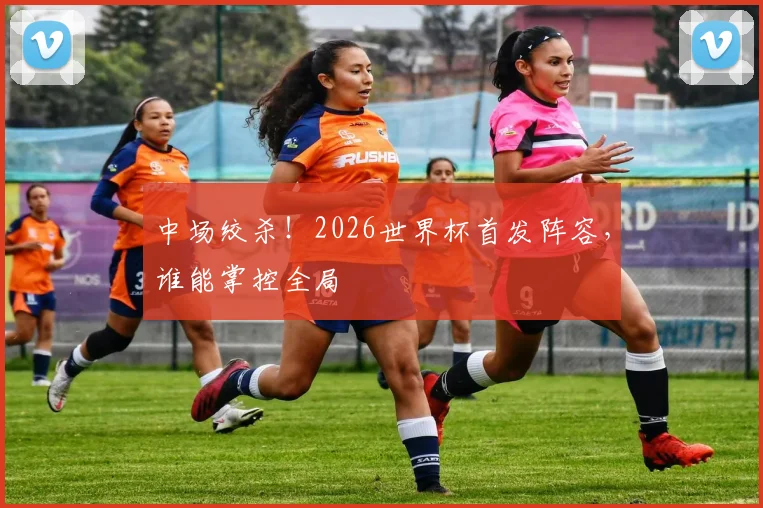 中场绞杀！2026世界杯首发阵容，谁能掌控全局