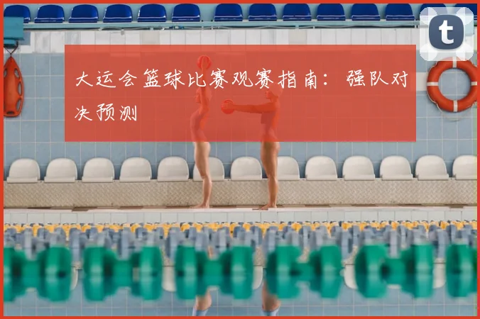 大运会篮球比赛观赛指南：强队对决预测