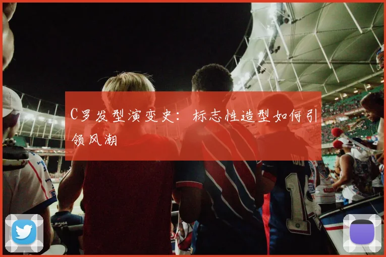 C罗发型演变史：标志性造型如何引领风潮