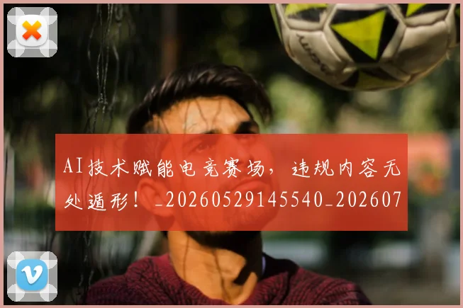 AI技术赋能电竞赛场，违规内容无处遁形！_20260529145540_20260702034611