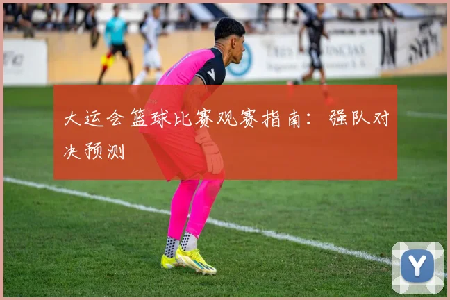 大运会篮球比赛观赛指南：强队对决预测
