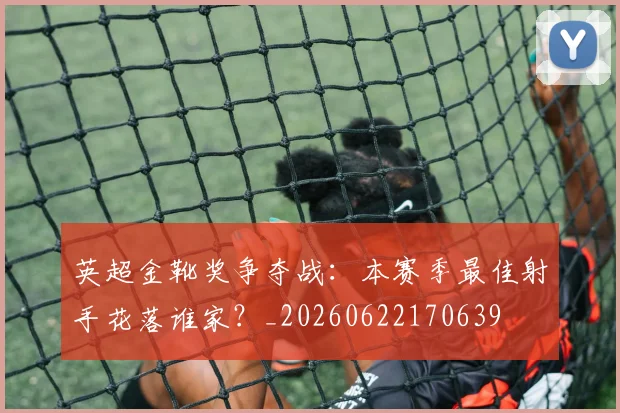 英超金靴奖争夺战：本赛季最佳射手花落谁家？_20260622170639