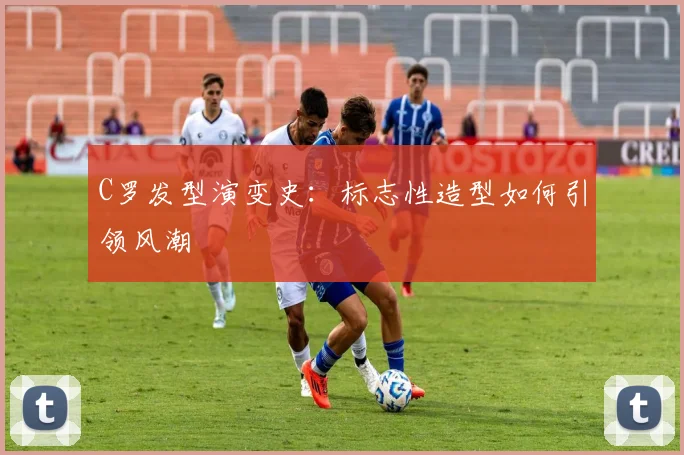C罗发型演变史：标志性造型如何引领风潮