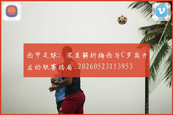西甲足球：深度解析梅西与C罗离开后的联赛格局_20260523113953