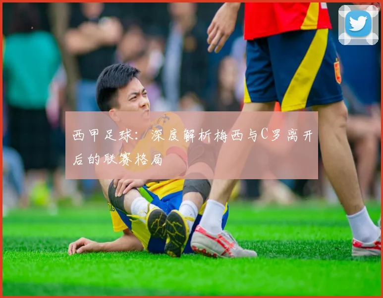 西甲足球：深度解析梅西与C罗离开后的联赛格局