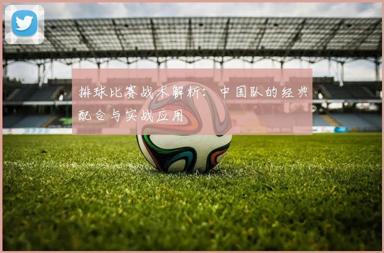排球比赛战术解析：中国队的经典配合与实战应用