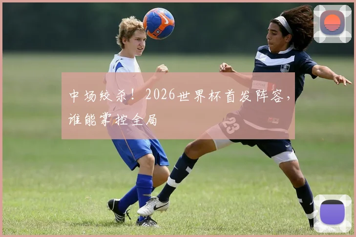 中场绞杀！2026世界杯首发阵容，谁能掌控全局