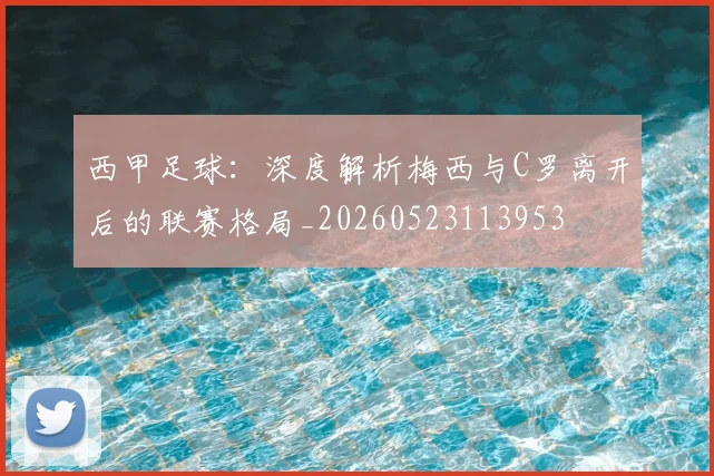 西甲足球：深度解析梅西与C罗离开后的联赛格局_20260523113953